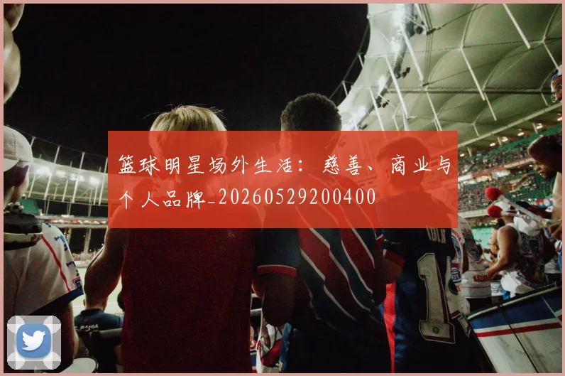 篮球明星场外生活：慈善、商业与个人品牌_20260529200400